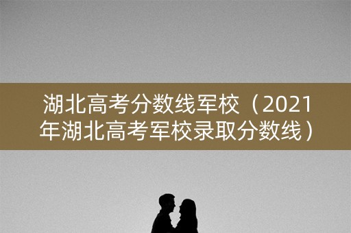 湖北高考分数线军校（2021年湖北高考军校录取分数线）