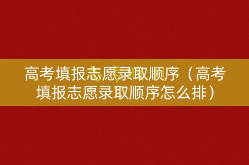 高考填报志愿录取顺序（高考填报志愿录取顺序怎么排）