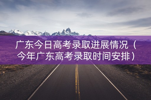 广东今日高考录取进展情况（今年广东高考录取时间安排）