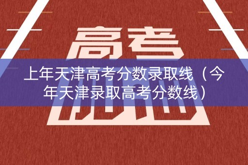 上年天津高考分数录取线（今年天津录取高考分数线）