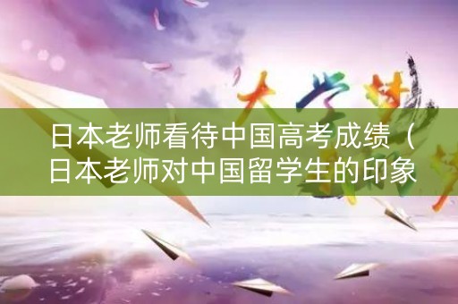 日本老师看待中国高考成绩（日本老师对中国留学生的印象）