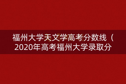 福州大学天文学高考分数线（2020年高考福州大学录取分数线）