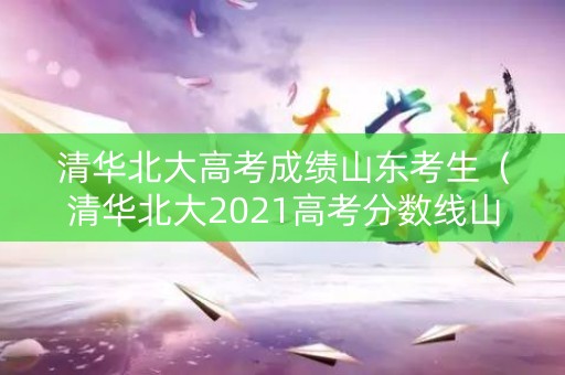 清华北大高考成绩山东考生（清华北大2021高考分数线山东）