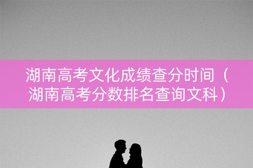 湖南高考文化成绩查分时间（湖南高考分数排名查询文科）
