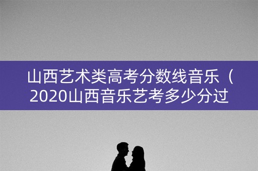 山西艺术类高考分数线音乐（2020山西音乐艺考多少分过本科线）