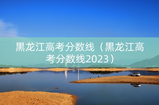 黒龙江高考分数线（黒龙江高考分数线2023）