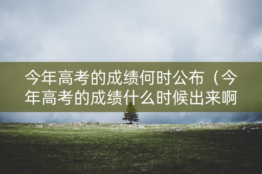 今年高考的成绩何时公布（今年高考的成绩什么时候出来啊）