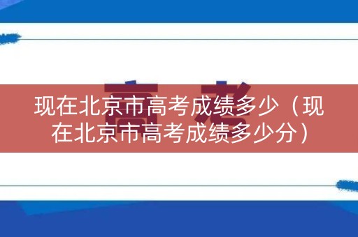 现在北京市高考成绩多少（现在北京市高考成绩多少分）