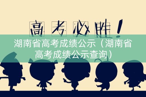 湖南省高考成绩公示（湖南省高考成绩公示查询）