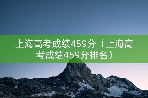 上海高考成绩459分（上海高考成绩459分排名）