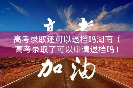 高考录取还可以退档吗湖南（高考录取了可以申请退档吗）