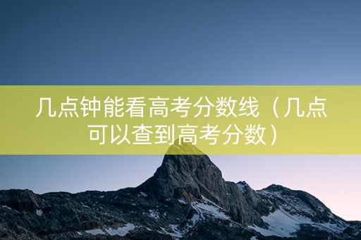 几点钟能看高考分数线（几点可以查到高考分数）