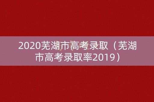 2020芜湖市高考录取（芜湖市高考录取率2019）