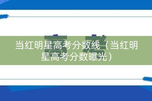 当红明星高考分数线（当红明星高考分数曝光）