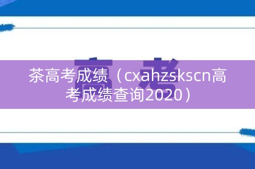茶高考成绩（cxahzskscn高考成绩查询2020）