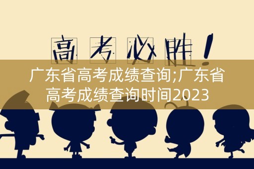 广东省高考成绩查询;广东省高考成绩查询时间2023