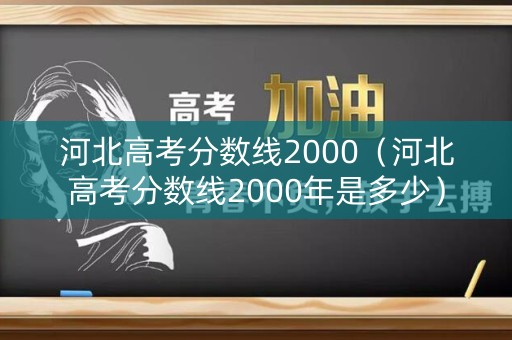河北高考分数线2000（河北高考分数线2000年是多少）