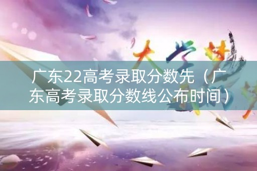 广东22高考录取分数先（广东高考录取分数线公布时间）