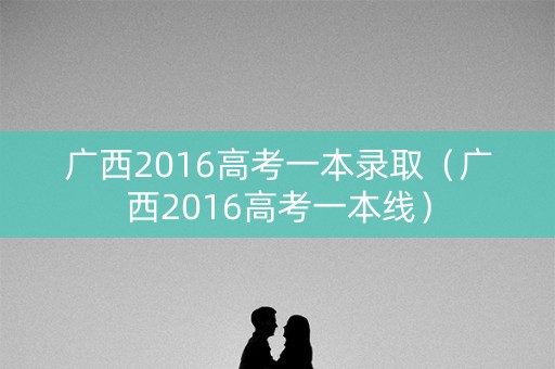 广西2016高考一本录取（广西2016高考一本线）