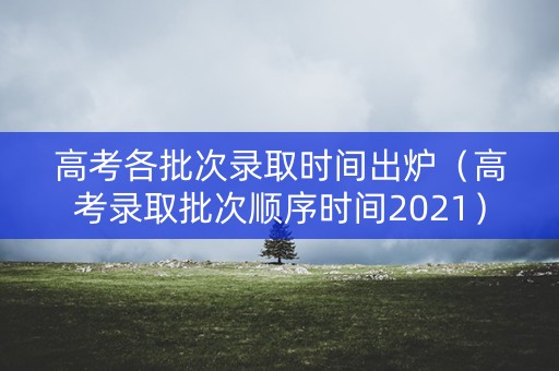 高考各批次录取时间出炉（高考录取批次顺序时间2021）