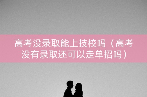 高考没录取能上技校吗（高考没有录取还可以走单招吗）