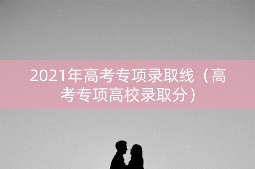 2021年高考专项录取线（高考专项高校录取分）