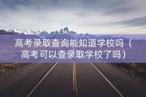 高考录取查询能知道学校吗（高考可以查录取学校了吗）