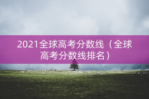 2021全球高考分数线（全球高考分数线排名）