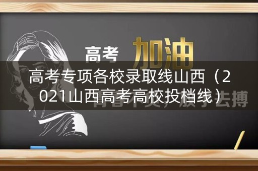 高考专项各校录取线山西（2021山西高考高校投档线）