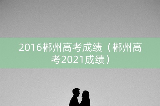 2016郴州高考成绩（郴州高考2021成绩）