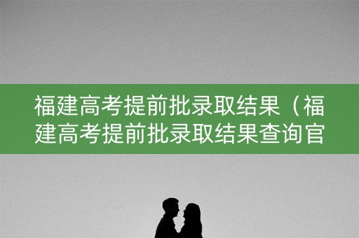 福建高考提前批录取结果（福建高考提前批录取结果查询官网）