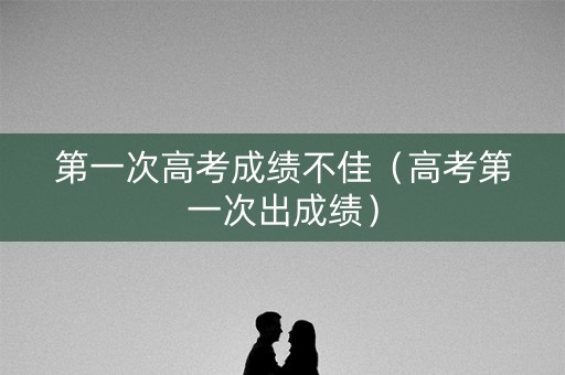 第一次高考成绩不佳（高考第一次出成绩）