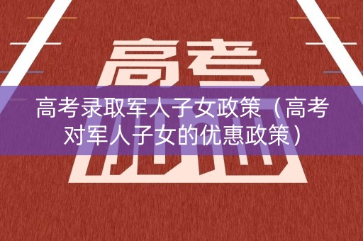 高考录取军人子女政策（高考对军人子女的优惠政策）