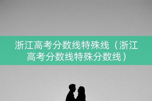 浙江高考分数线特殊线（浙江高考分数线特殊分数线）