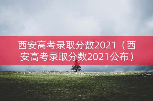 西安高考录取分数2021（西安高考录取分数2021公布）