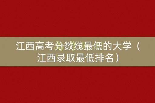 江西高考分数线最低的大学（江西录取最低排名）