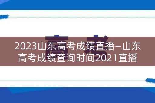 2023山东高考成绩直播—山东高考成绩查询时间2021直播