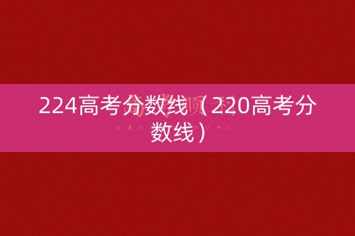 224高考分数线（220高考分数线）