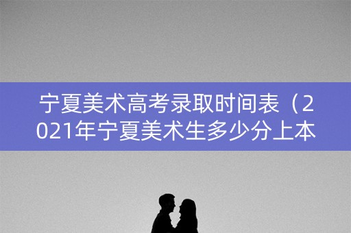 宁夏美术高考录取时间表（2021年宁夏美术生多少分上本科）