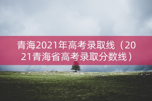 青海2021年高考录取线（2021青海省高考录取分数线）