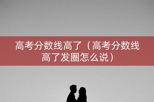 高考分数线高了（高考分数线高了发圈怎么说）