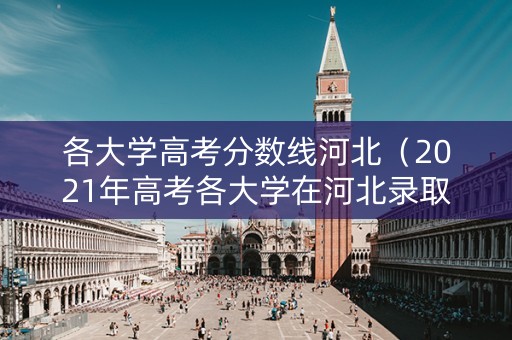 各大学高考分数线河北（2021年高考各大学在河北录取分数线）