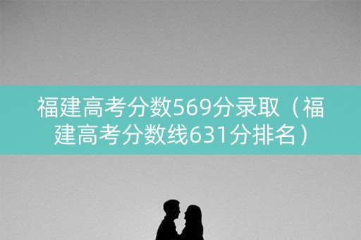 福建高考分数569分录取（福建高考分数线631分排名）