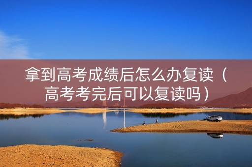 拿到高考成绩后怎么办复读（高考考完后可以复读吗）