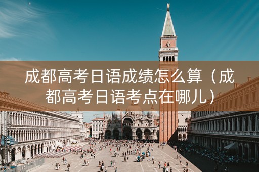 成都高考日语成绩怎么算（成都高考日语考点在哪儿）
