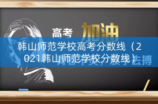 韩山师范学校高考分数线（2021韩山师范学校分数线）