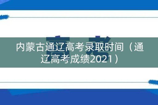 内蒙古通辽高考录取时间（通辽高考成绩2021）