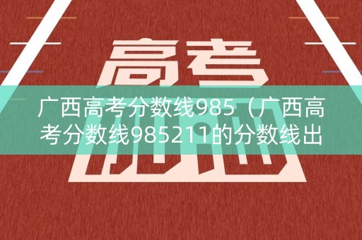广西高考分数线985（广西高考分数线985211的分数线出来了吗）
