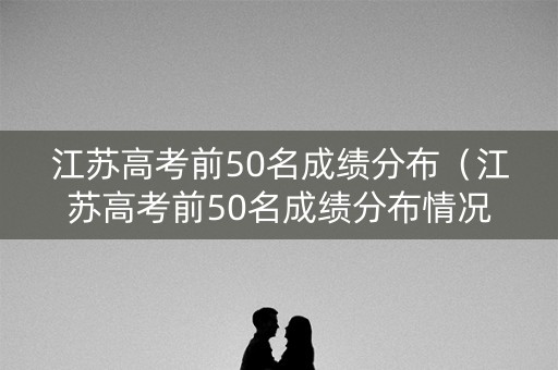 江苏高考前50名成绩分布（江苏高考前50名成绩分布情况）