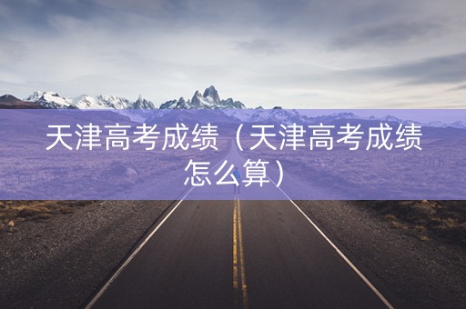 天津高考成绩（天津高考成绩怎么算）